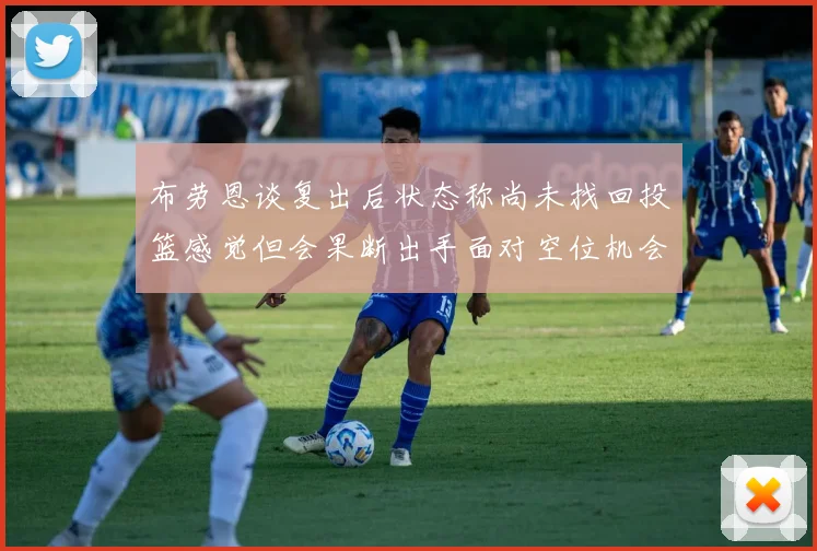 布劳恩谈复出后状态称尚未找回投篮感觉但会果断出手面对空位机会