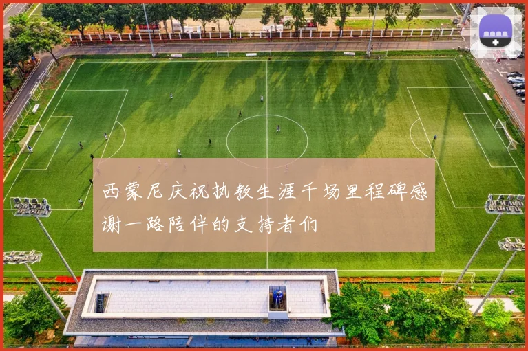 西蒙尼庆祝执教生涯千场里程碑感谢一路陪伴的支持者们