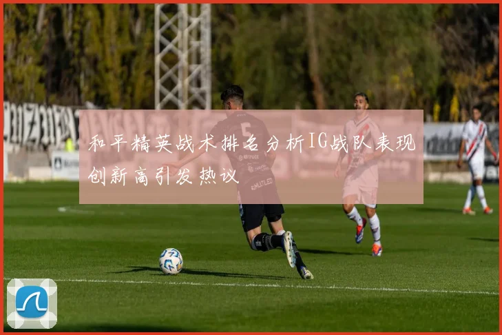 和平精英战术排名分析IG战队表现创新高引发热议