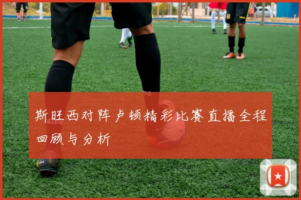 斯旺西对阵卢顿精彩比赛直播全程回顾与分析