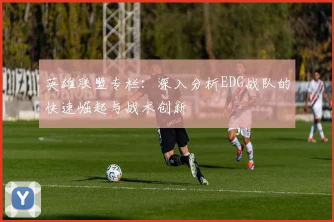 英雄联盟专栏：深入分析EDG战队的快速崛起与战术创新